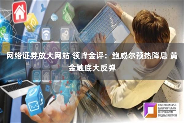 网络证劵放大网站 领峰金评：鲍威尔预热降息 黄金触底大反弹