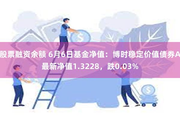 股票融资余额 6月6日基金净值：博时稳定价值债券A最新净值1.3228，跌0.03%