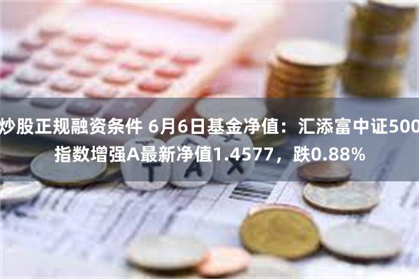 炒股正规融资条件 6月6日基金净值：汇添富中证500指数增强A最新净值1.4577，跌0.88%