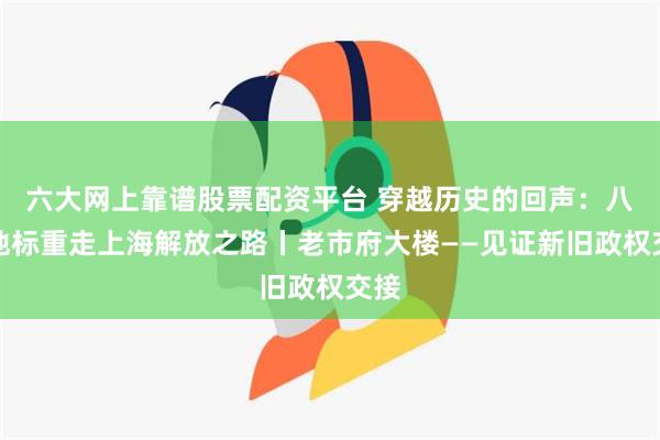 六大网上靠谱股票配资平台 穿越历史的回声：八个地标重走上海解放之路丨老市府大楼——见证新旧政权交接