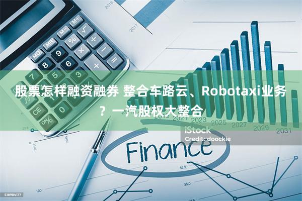 股票怎样融资融券 整合车路云、Robotaxi业务？一汽股权大整合