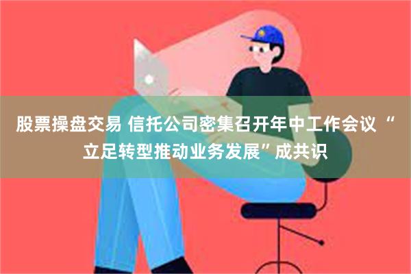 股票操盘交易 信托公司密集召开年中工作会议 “立足转型推动业务发展”成共识