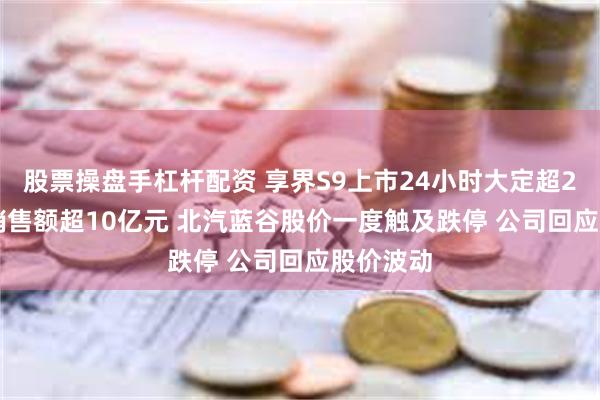 股票操盘手杠杆配资 享界S9上市24小时大定超2500台 销售额超10亿元 北汽蓝谷股价一度触及跌停 公司回应股价波动