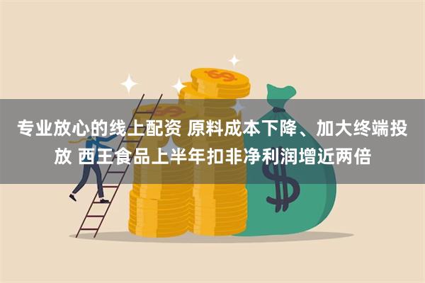 专业放心的线上配资 原料成本下降、加大终端投放 西王食品上半年扣非净利润增近两倍