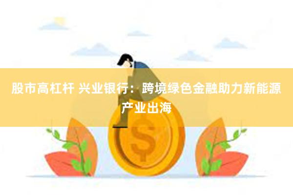 股市高杠杆 兴业银行：跨境绿色金融助力新能源产业出海