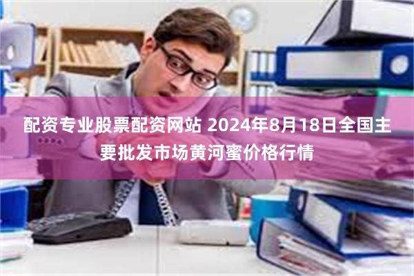 配资专业股票配资网站 2024年8月18日全国主要批发市场黄河蜜价格行情