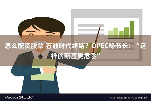 怎么配资股票 石油时代终结？OPEC秘书长：“这样的断言更危险”