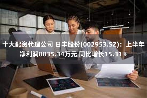 十大配资代理公司 日丰股份(002953.SZ)：上半年净利润8835.34万元 同比增长15.31%