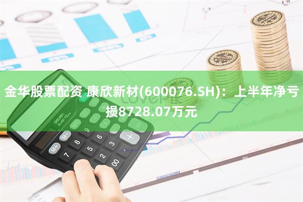 金华股票配资 康欣新材(600076.SH)：上半年净亏损8728.07万元