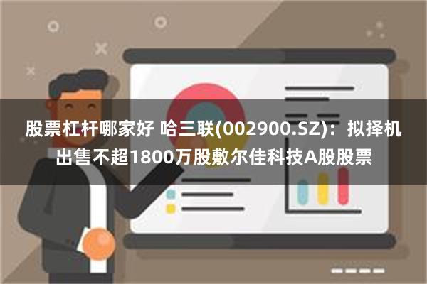 股票杠杆哪家好 哈三联(002900.SZ)：拟择机出售不超1800万股敷尔佳科技A股股票