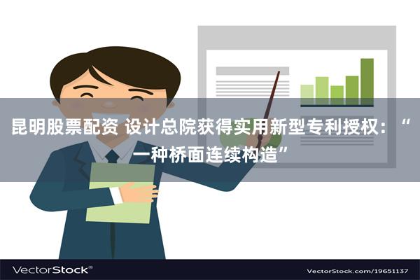 昆明股票配资 设计总院获得实用新型专利授权：“一种桥面连续构造”