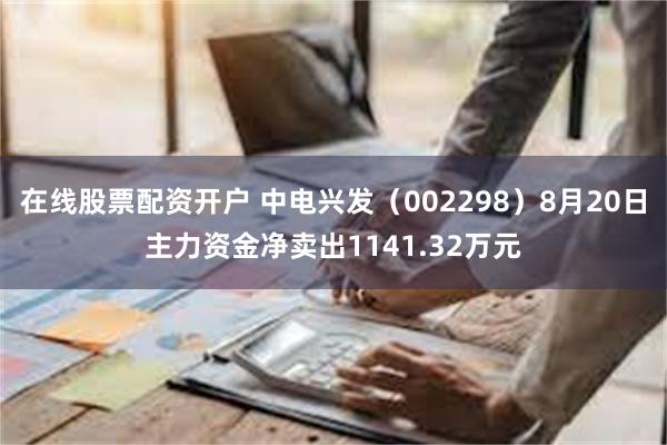 在线股票配资开户 中电兴发（002298）8月20日主力资金净卖出1141.32万元