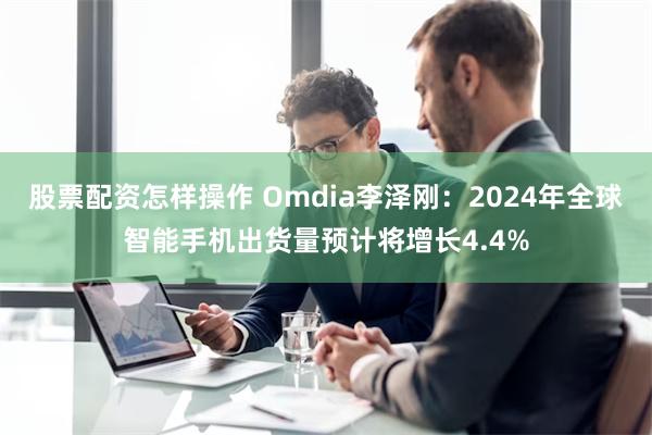 股票配资怎样操作 Omdia李泽刚：2024年全球智能手机出货量预计将增长4.4%