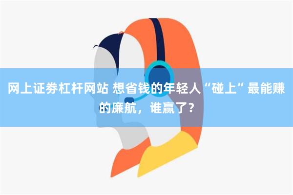 网上证劵杠杆网站 想省钱的年轻人“碰上”最能赚的廉航，谁赢了？