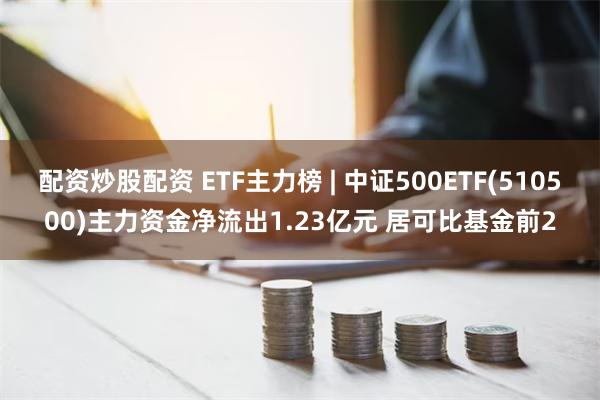 配资炒股配资 ETF主力榜 | 中证500ETF(510500)主力资金净流出1.23亿元 居可比基金前2