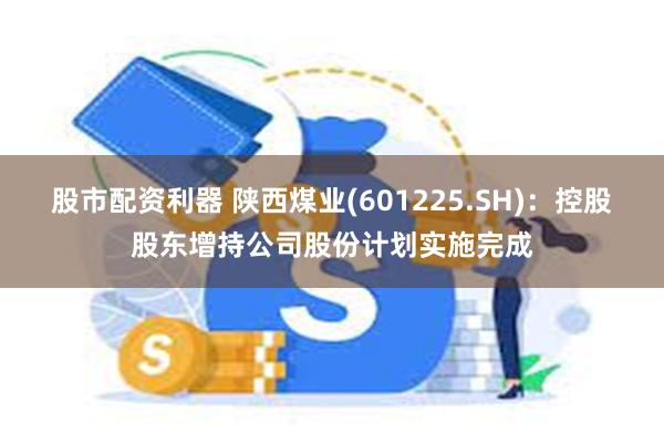 股市配资利器 陕西煤业(601225.SH)：控股股东增持公司股份计划实施完成