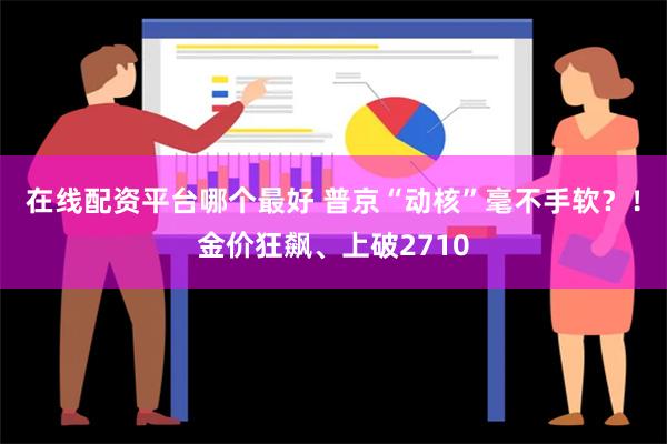 在线配资平台哪个最好 普京“动核”毫不手软？！金价狂飙、上破2710