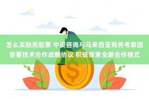 怎么买融资股票 中设咨询与马来西亚商务考察团签署技术合作战略协议 积极探索全新合作模式