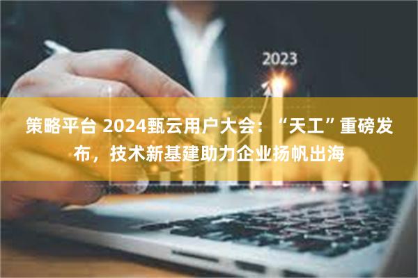 策略平台 2024甄云用户大会：“天工”重磅发布，技术新基建助力企业扬帆出海