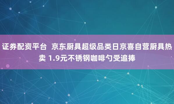 证券配资平台  京东厨具超级品类日京喜自营厨具热卖 1.9元不锈钢咖啡勺受追捧