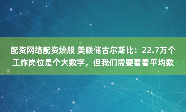 配资网络配资炒股 美联储古尔斯比：22.7万个工作岗位是个大数字，但我们需要看看平均数