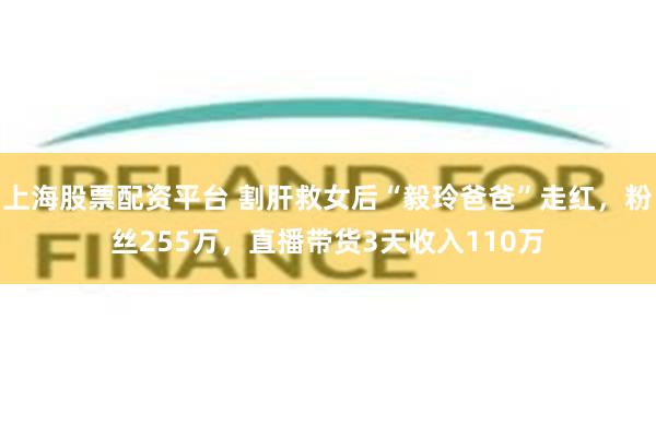 上海股票配资平台 割肝救女后“毅玲爸爸”走红，粉丝255万，直播带货3天收入110万