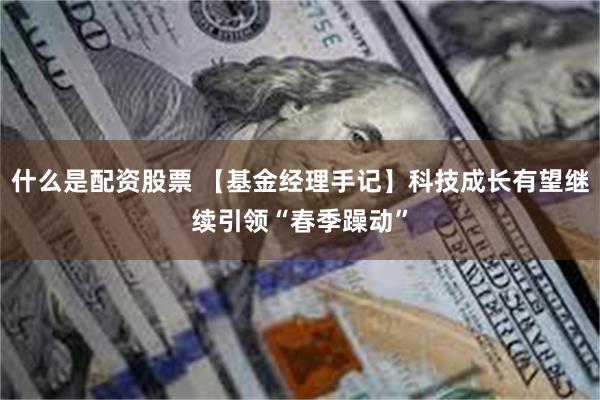 什么是配资股票 【基金经理手记】科技成长有望继续引领“春季躁动”