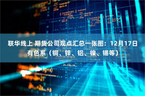 联华线上 期货公司观点汇总一张图：12月17日有色系（铜、锌、铝、镍、锡等）