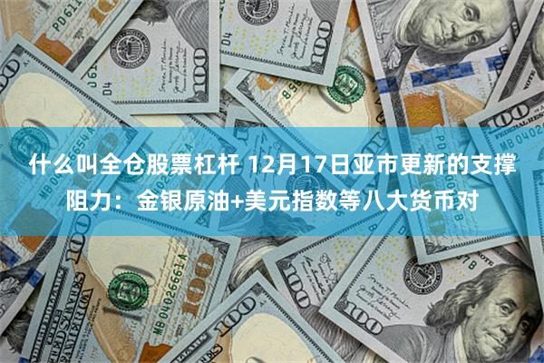 什么叫全仓股票杠杆 12月17日亚市更新的支撑阻力：金银原油+美元指数等八大货币对