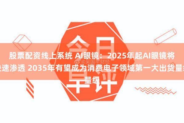 股票配资线上系统 AI眼镜：2025年起AI眼镜将快速渗透 2035年有望成为消费电子领域第一大出货量级