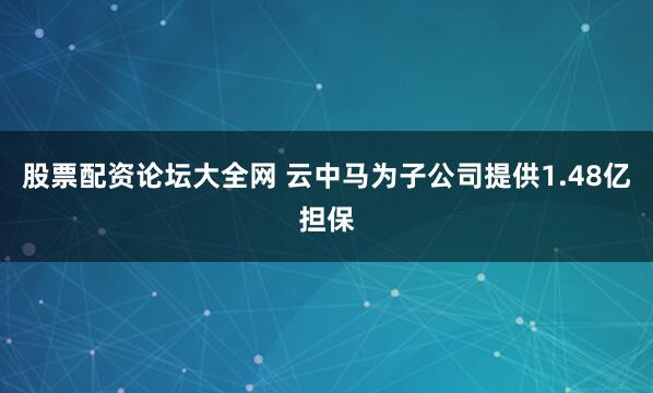 股票配资论坛大全网 云中马为子公司提供1.48亿担保