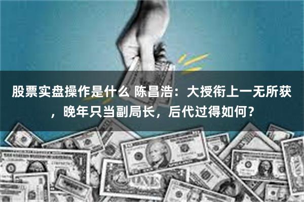 股票实盘操作是什么 陈昌浩：大授衔上一无所获，晚年只当副局长，后代过得如何？