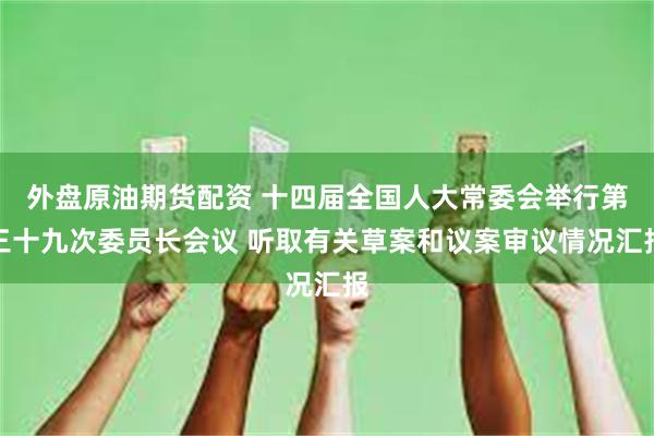 外盘原油期货配资 十四届全国人大常委会举行第三十九次委员长会议 听取有关草案和议案审议情况汇报