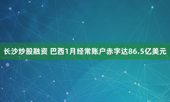 长沙炒股融资 巴西1月经常账户赤字达86.5亿美元