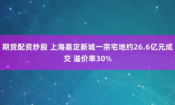 期货配资炒股 上海嘉定新城一宗宅地约26.6亿元成交 溢价率30%