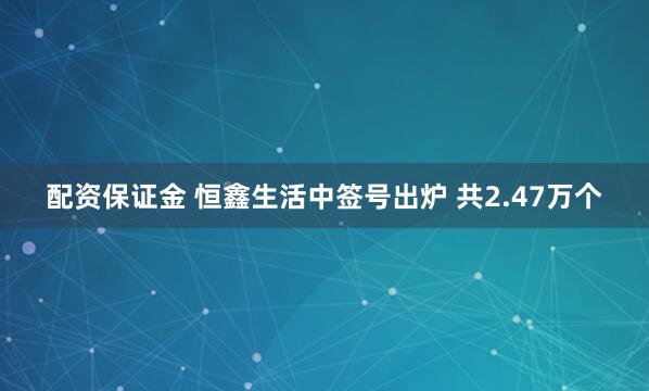 配资保证金 恒鑫生活中签号出炉 共2.47万个