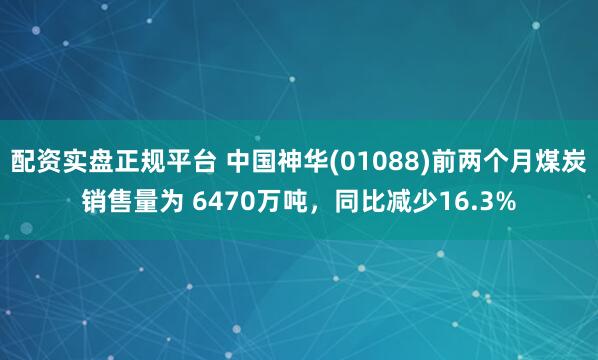 配资实盘正规平台 中国神华(01088)前两个月煤炭销售量为 6470万吨，同比减少16.3%