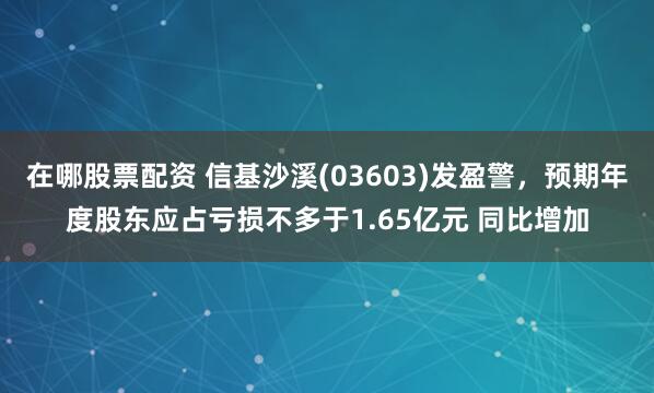 在哪股票配资 信基沙溪(03603)发盈警，预期年度股东应占亏损不多于1.65亿元 同比增加