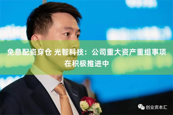 免息配资穿仓 光智科技：公司重大资产重组事项在积极推进中